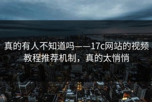 真的有人不知道吗——17c网站的视频教程推荐机制，真的太悄悄