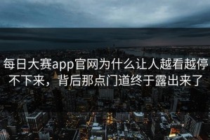 每日大赛app官网为什么让人越看越停不下来，背后那点门道终于露出来了