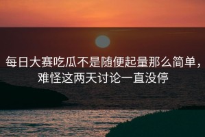 每日大赛吃瓜不是随便起量那么简单，难怪这两天讨论一直没停