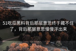 51吃瓜黑料背后那层意思终于藏不住了，背后那层意思慢慢浮出来