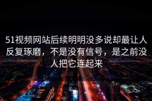 51视频网站后续明明没多说却最让人反复琢磨，不是没有信号，是之前没人把它连起来