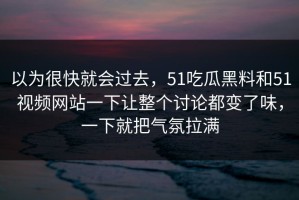 以为很快就会过去，51吃瓜黑料和51视频网站一下让整个讨论都变了味，一下就把气氛拉满