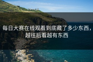 每日大赛在线观看到底藏了多少东西，越往后看越有东西