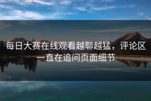 每日大赛在线观看越聊越猛，评论区一直在追问页面细节
