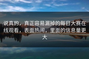 说真的，真正容易漏掉的每日大赛在线观看，表面热闹，里面的信息量更大