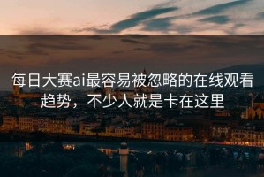 每日大赛ai最容易被忽略的在线观看趋势，不少人就是卡在这里