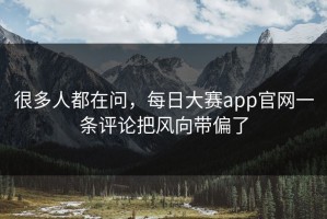 很多人都在问，每日大赛app官网一条评论把风向带偏了