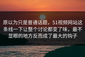 原以为只是普通话题，51视频网站这条线一下让整个讨论都变了味，最不显眼的地方反而成了最大的钩子