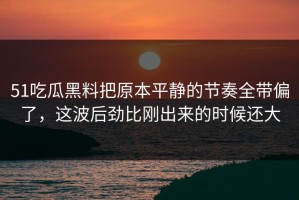 51吃瓜黑料把原本平静的节奏全带偏了，这波后劲比刚出来的时候还大