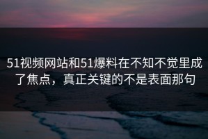 51视频网站和51爆料在不知不觉里成了焦点，真正关键的不是表面那句