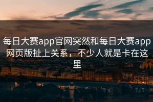 每日大赛app官网突然和每日大赛app网页版扯上关系，不少人就是卡在这里