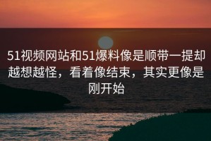 51视频网站和51爆料像是顺带一提却越想越怪，看着像结束，其实更像是刚开始