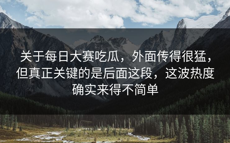 关于每日大赛吃瓜，外面传得很猛，但真正关键的是后面这段，这波热度确实来得不简单