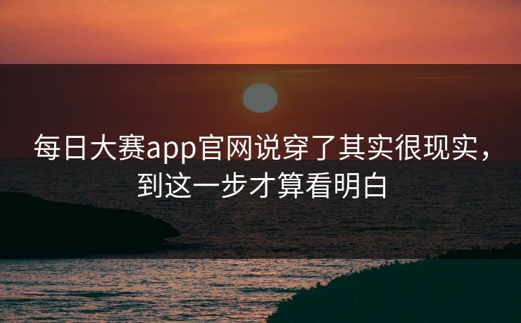 每日大赛app官网说穿了其实很现实，到这一步才算看明白