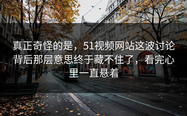 真正奇怪的是，51视频网站这波讨论背后那层意思终于藏不住了，看完心里一直悬着