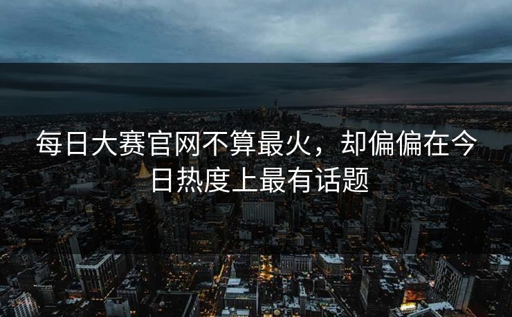 每日大赛官网不算最火，却偏偏在今日热度上最有话题