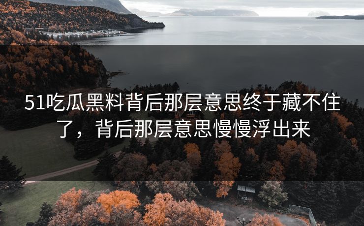 51吃瓜黑料背后那层意思终于藏不住了，背后那层意思慢慢浮出来