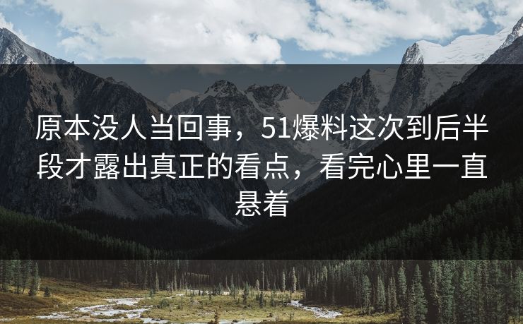 原本没人当回事，51爆料这次到后半段才露出真正的看点，看完心里一直悬着