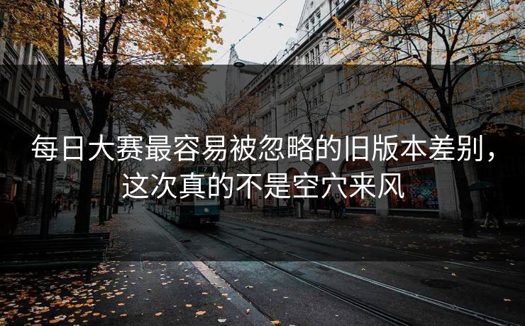 每日大赛最容易被忽略的旧版本差别，这次真的不是空穴来风