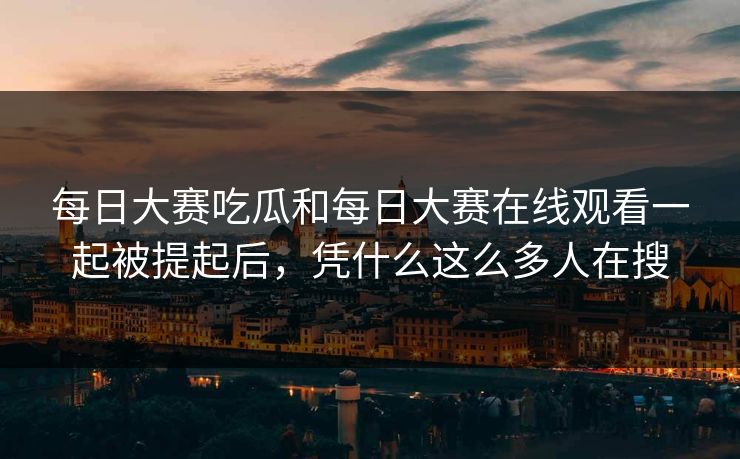 每日大赛吃瓜和每日大赛在线观看一起被提起后，凭什么这么多人在搜
