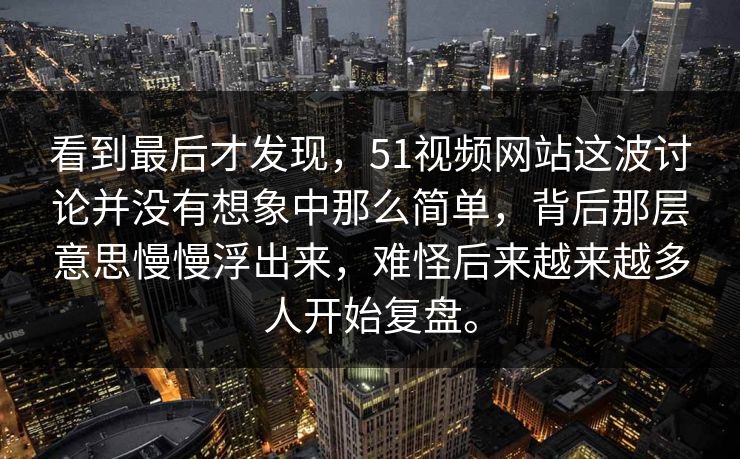 看到最后才发现，51视频网站这波讨论并没有想象中那么简单，背后那层意思慢慢浮出来，难怪后来越来越多人开始复盘。