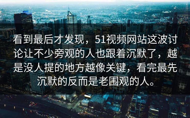 看到最后才发现，51视频网站这波讨论让不少旁观的人也跟着沉默了，越是没人提的地方越像关键，看完最先沉默的反而是老围观的人。
