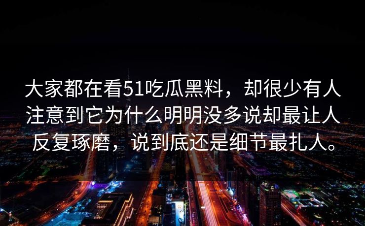 大家都在看51吃瓜黑料，却很少有人注意到它为什么明明没多说却最让人反复琢磨，说到底还是细节最扎人。