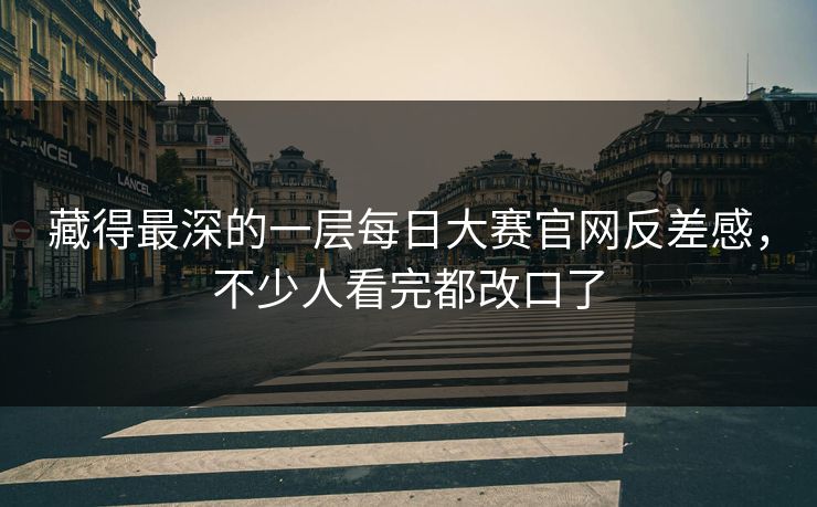 藏得最深的一层每日大赛官网反差感，不少人看完都改口了