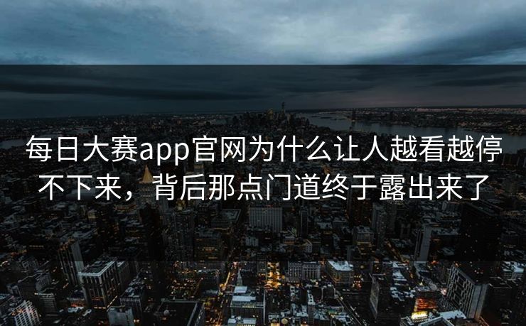 每日大赛app官网为什么让人越看越停不下来，背后那点门道终于露出来了