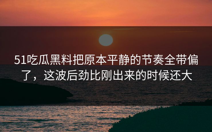 51吃瓜黑料把原本平静的节奏全带偏了，这波后劲比刚出来的时候还大
