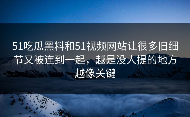 51吃瓜黑料和51视频网站让很多旧细节又被连到一起，越是没人提的地方越像关键