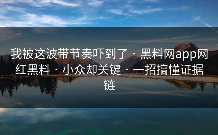 我被这波带节奏吓到了 · 黑料网app网红黑料 · 小众却关键 · 一招搞懂证据链