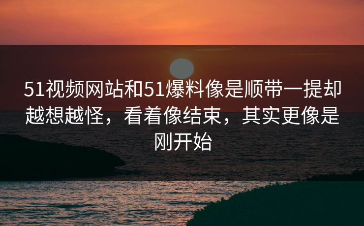 51视频网站和51爆料像是顺带一提却越想越怪，看着像结束，其实更像是刚开始