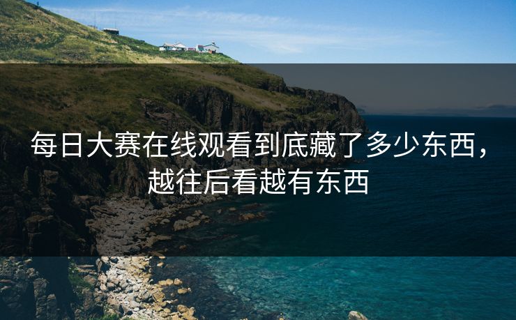 每日大赛在线观看到底藏了多少东西，越往后看越有东西