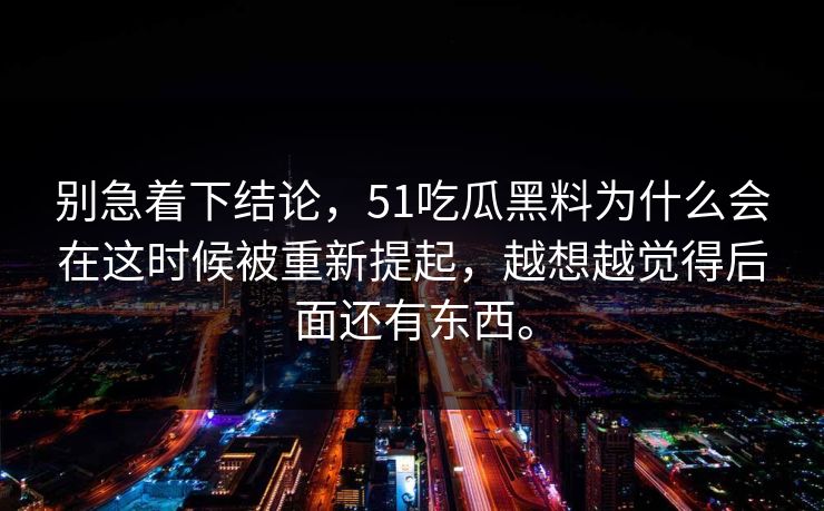 别急着下结论，51吃瓜黑料为什么会在这时候被重新提起，越想越觉得后面还有东西。