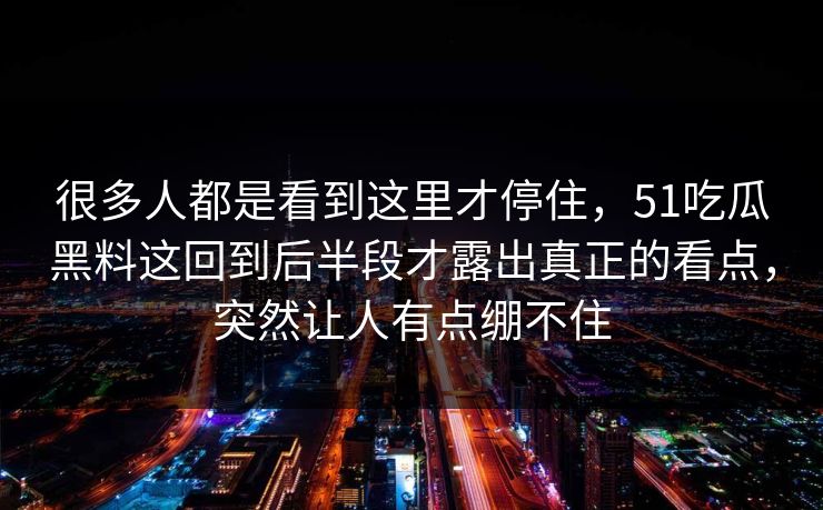 很多人都是看到这里才停住，51吃瓜黑料这回到后半段才露出真正的看点，突然让人有点绷不住