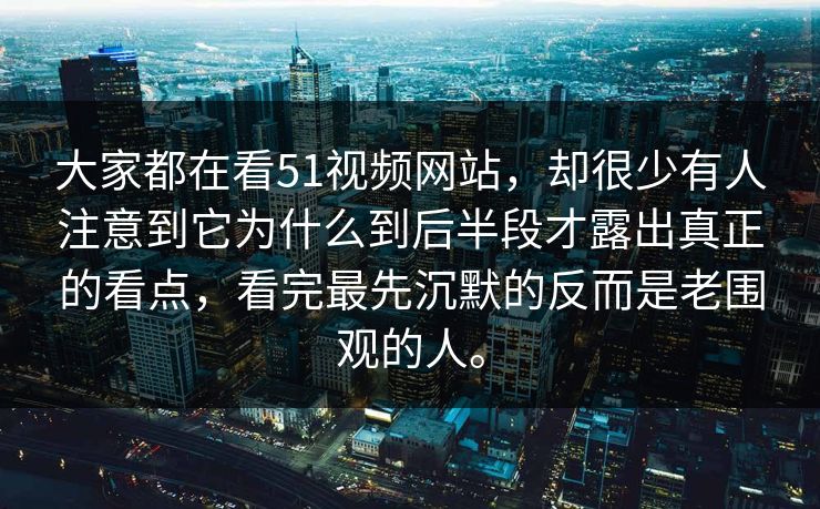 大家都在看51视频网站,却很少有人注意到它为什么到后半段才露出真正的看点,看完最先沉默的反而是老围观的人。 大家都在看51视频网站,却很少有人注意到它为什么到后半段才露出真正的看点,看完最先沉默的反而是老围观的人。