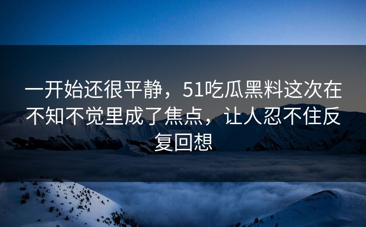 一开始还很平静,51吃瓜黑料这次在不知不觉里成了焦点,让人忍不住反复回想 一开始还很平静,51吃瓜黑料这次在不知不觉里成了焦点,让人忍不住反复回想