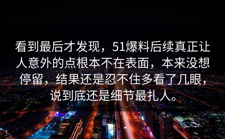 看到最后才发现,51爆料后续真正让人意外的点根本不在表面,本来没想停留,结果还是忍不住多看了几眼,说到底还是细节最扎人。 看到最后才发现,51爆料后续真正让人意外的点根本不在表面,本来没想停留,结果还是忍不住多看了几眼,说到底还是细节最扎人。