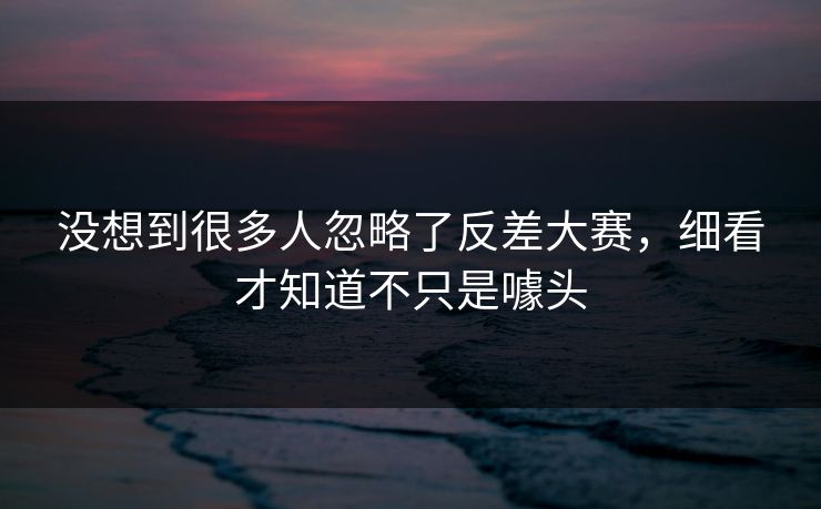 没想到很多人忽略了反差大赛,细看才知道不只是噱头 没想到很多人忽略了反差大赛,细看才知道不只是噱头