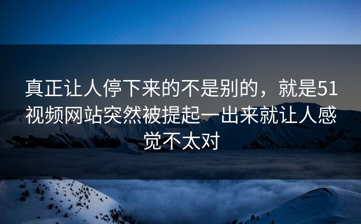 真正让人停下来的不是别的,就是51视频网站突然被提起一出来就让人感觉不太对 真正让人停下来的不是别的,就是51视频网站突然被提起一出来就让人感觉不太对