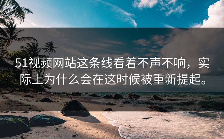 51视频网站这条线看着不声不响,实际上为什么会在这时候被重新提起。 51视频网站这条线看着不声不响,实际上为什么会在这时候被重新提起。