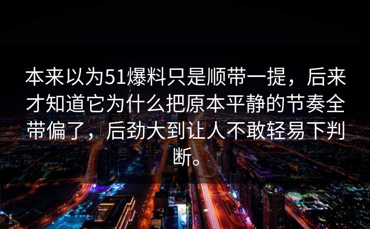 本来以为51爆料只是顺带一提,后来才知道它为什么把原本平静的节奏全带偏了,后劲大到让人不敢轻易下判断。 本来以为51爆料只是顺带一提,后来才知道它为什么把原本平静的节奏全带偏了,后劲大到让人不敢轻易下判断。