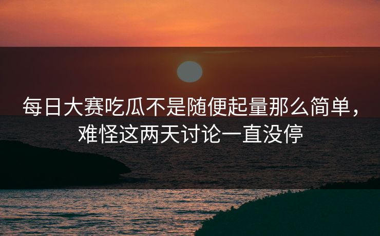 每日大赛吃瓜不是随便起量那么简单，难怪这两天讨论一直没停