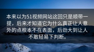 本来以为51视频网站这回只是顺带一提，后来才知道它为什么真正让人意外的点根本不在表面，后劲大到让人不敢轻易下判断。