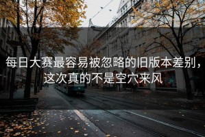 每日大赛最容易被忽略的旧版本差别，这次真的不是空穴来风