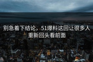 别急着下结论，51爆料这回让很多人重新回头看前面