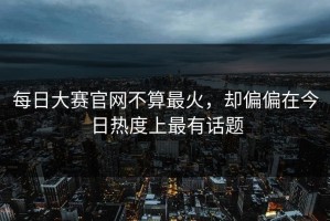 每日大赛官网不算最火，却偏偏在今日热度上最有话题