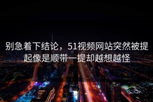 别急着下结论，51视频网站突然被提起像是顺带一提却越想越怪