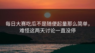 每日大赛吃瓜不是随便起量那么简单，难怪这两天讨论一直没停
